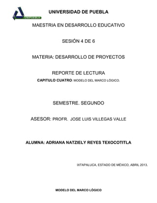 UNIVERSIDAD DE PUEBLA
MAESTRIA EN DESARROLLO EDUCATIVO
SESIÓN 4 DE 6
MATERIA: DESARROLLO DE PROYECTOS
REPORTE DE LECTURA
CAPITULO CUATRO: MODELO DEL MARCO LÓGICO.
SEMESTRE. SEGUNDO
ASESOR: PROFR. JOSE LUIS VILLEGAS VALLE
ALUMNA: ADRIANA NATZIELY REYES TEXOCOTITLA
IXTAPALUCA, ESTADO DE MÉXICO, ABRIL 2013.
MODELO DEL MARCO LÓGICO
 