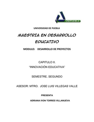 UNIVERSIDAD DE PUEBLA


MAESTRIA EN DESARROLLO

           EDUCATIVO

    MODULO: DESARROLLO DE PROYECTOS



              CAPITULO II.
       “INNOVACIÓN EDUCATIVA”


         SEMESTRE. SEGUNDO


ASESOR: MTRO. JOSE LUIS VILLEGAS VALLE


                PRESENTA

        ADRIANA IVON TORRES VILLANUEVA
 