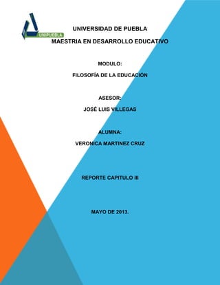 UNIVERSIDAD DE PUEBLA
MAESTRIA EN DESARROLLO EDUCATIVO
MODULO:
FILOSOFÍA DE LA EDUCACIÓN
ASESOR:
JOSÉ LUIS VILLEGAS
ALUMNA:
VERONICA MARTINEZ CRUZ
REPORTE CAPITULO III
MAYO DE 2013.
 