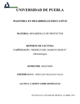 UNIVERSIDAD DE PUEBLA

MAESTRIA EN DESARROLLO EDUCATIVO



  MATERIA: DESARROLLO DE PROYECTOS




         REPORTE DE LECTURA
CAPÍTULO IV: “MODELO DEL MARCO LÓGICO”
               (Metodología)




          SEMESTRE. SEGUNDO


  ASESOR:PROFR. JOSE LUIS VILLEGAS VALLE


    ALUMNA: CARMEN URIBE DOMINGUEZ




              IXTAPALUCA, ESTADO DE MÉXICO, 16 ABRIL 2013.
 