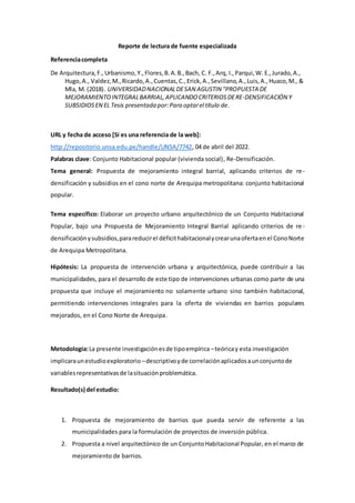 Reporte de lectura de fuente especializada
Referenciacompleta
De Arquitectura,F.,Urbanismo,Y.,Flores,B.A.B.,Bach, C. F.,Arq, I.,Parqui,W. E.,Jurado,A.,
Hugo,A., Valdez,M.,Ricardo,A.,Cuentas,C.,Erick,A.,Sevillano,A.,Luis,A.,Huaco,M., &
Mla, M. (2018). UNIVERSIDADNACIONALDESAN AGUSTIN "PROPUESTA DE
MEJORAMIENTOINTEGRALBARRIAL,APLICANDOCRITERIOSDERE-DENSIFICACIÓN Y
SUBSIDIOSEN EL Tesis presentada por:Para optarel título de.
URL y fecha de acceso [Si es una referencia de la web]:
http://repositorio.unsa.edu.pe/handle/UNSA/7742, 04 de abril del 2022.
Palabras clave: Conjunto Habitacional popular (vivienda social), Re-Densificación.
Tema general: Propuesta de mejoramiento integral barrial, aplicando criterios de re-
densificación y subsidios en el cono norte de Arequipa metropolitana: conjunto habitacional
popular.
Tema específico: Elaborar un proyecto urbano arquitectónico de un Conjunto Habitacional
Popular, bajo una Propuesta de Mejoramiento Integral Barrial aplicando criterios de re-
densificaciónysubsidios,parareducirel déficithabitacionalycrearunaofertaenel ConoNorte
de Arequipa Metropolitana.
Hipótesis: La propuesta de intervención urbana y arquitectónica, puede contribuir a las
municipalidades, para el desarrollo de este tipo de intervenciones urbanas como parte de una
propuesta que incluye el mejoramiento no solamente urbano sino también habitacional,
permitiendo intervenciones integrales para la oferta de viviendas en barrios populares
mejorados, en el Cono Norte de Arequipa.
Metodología:La presente investigaciónesde tipoempírica –teóricay esta investigación
implicaraunestudioexploratorio –descriptivoyde correlaciónaplicadosaunconjuntode
variablesrepresentativasde lasituaciónproblemática.
Resultado(s) del estudio:
1. Propuesta de mejoramiento de barrios que pueda servir de referente a las
municipalidades para la formulación de proyectos de inversión pública.
2. Propuesta a nivel arquitectónico de un ConjuntoHabitacional Popular, en el marco de
mejoramiento de barrios.
 