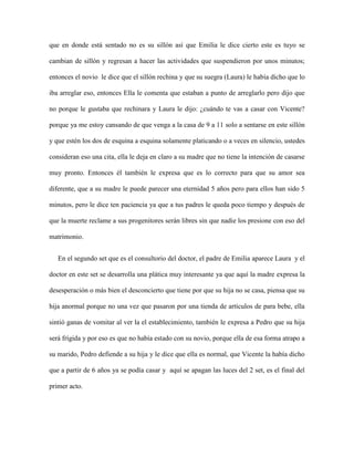 que en donde está sentado no es su sillón así que Emilia le dice cierto este es tuyo se

cambian de sillón y regresan a hacer las actividades que suspendieron por unos minutos;

entonces el novio le dice que el sillón rechina y que su suegra (Laura) le había dicho que lo

iba arreglar eso, entonces Ella le comenta que estaban a punto de arreglarlo pero dijo que

no porque le gustaba que rechinara y Laura le dijo: ¿cuándo te vas a casar con Vicente?

porque ya me estoy cansando de que venga a la casa de 9 a 11 solo a sentarse en este sillón

y que estén los dos de esquina a esquina solamente platicando o a veces en silencio, ustedes

consideran eso una cita, ella le deja en claro a su madre que no tiene la intención de casarse

muy pronto. Entonces él también le expresa que es lo correcto para que su amor sea

diferente, que a su madre le puede parecer una eternidad 5 años pero para ellos han sido 5

minutos, pero le dice ten paciencia ya que a tus padres le queda poco tiempo y después de

que la muerte reclame a sus progenitores serán libres sin que nadie los presione con eso del

matrimonio.


   En el segundo set que es el consultorio del doctor, el padre de Emilia aparece Laura y el

doctor en este set se desarrolla una plática muy interesante ya que aquí la madre expresa la

desesperación o más bien el desconcierto que tiene por que su hija no se casa, piensa que su

hija anormal porque no una vez que pasaron por una tienda de artículos de para bebe, ella

sintió ganas de vomitar al ver la el establecimiento, también le expresa a Pedro que su hija

será frígida y por eso es que no había estado con su novio, porque ella de esa forma atrapo a

su marido, Pedro defiende a su hija y le dice que ella es normal, que Vicente la había dicho

que a partir de 6 años ya se podía casar y aquí se apagan las luces del 2 set, es el final del

primer acto.
 