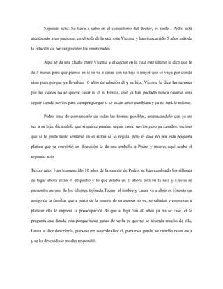 Segundo acto: Se lleva a cabo en el consultorio del doctor, es tarde , Pedro está

atendiendo a un paciente, en el sofá de la sala esta Vicente y han trascurrido 5 años más de

la relación de noviazgo entre los enamorados.


       Aquí se da una charla entre Vicente y el doctor en la cual este último le dice que le

da 5 meses para que piense en si se va a casar con su hija o mejor que se vaya por donde

vino pues porque ya llevaban 10 años de relación él y su hija, Vicente le dice las razones

por las cuales no se quiere casar ni él ni Emilia, que ya han pactado nunca casarse sino

seguir siendo novios para siempre porque si se casan amor cambiara y ya no será lo mismo.


       Pedro trata de convencerlo de todas las formas posibles, amenazándolo con ya no

ver a su hija, diciéndole que si quiere pueden seguir como novios pero ya casados, incluso

que si le gusta tanto sentarse en el sillón se lo regala, pero él dice no por esta pequeña

platica que se convirtió en discusión la da una embolia a Pedro y muere; aquí acaba el

segundo acto.


Tercer acto: Han transcurrido 10 años de la muerte de Pedro, se han cambiado los sillones

de lugar ahora están el despacho y lo que estaba en el ahora está en la sala y Emilia se

encuentra en uno de los sillones tejiendo.Tocan el timbre y Laura va a abrir es Ernesto un

amigo de la familia, que a partir de la muerte de su esposo no ve, se saludan y empiezan a

platicar ella le expresa la preocupación de que si hija con 40 años ya no se case, él le

pregunta que donde esta porque tiene ganas de verla ya que no se acuerda mucho de ella,

Laura le dice descríbela, pues no me acuerdo dice el, pues esta gorda, su cabello es un asco

y se ha descuidado mucho respondió.
 