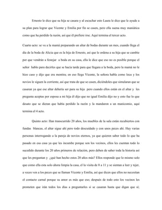 Ernesto le dice que su hija se casara y al escuchar esto Laura le dice que le ayude a

su plan para lograr que Vicente y Emilia por fin se casen, pero ella suena muy maniática

como que ha perdido la razón, así que él prefiere irse. Aquí termina el tercer acto.


Cuarto acto: se va a la mamá preparando un altar de bodas durante un mes, cuando llega el

día de la boda de Alicia que es la hija de Ernesto, así que le ordena a su hija que se cambie

por que vendrán a festejar a boda en su casa, ella le dice que eso no es posible porque el

señor hablo para decirles que se hacía tarde para que llegara a la boda, pero la mamá no le

hizo caso y dijo que era mentira; en eso llega Vicente, la señora habla como loca y los

novios le siguen la corriente, así que trata de que se casen, diciéndoles que simularan que se

casaran ya que ese altar debería ser para su hija pero cuando ellos están en el altar y les

pregunta aceptas por esposa a mi hija él dijo que no igual Emilia dijo no y esto fue lo que

desato que se dieran que había perdido la razón y la mandaron a un manicomio, aquí

termina el 4 acto.


       Quinto acto: Han transcurrido 20 años, los muebles de la sala están recubiertos con

fundas blancas, el altar sigue ahí pero todo descuidado y con unos peces ahí. Hay varias

personas interrogando a la pareja de novios eternos, ya que quieren saber todo lo que ha

pasado en esa casa ya que les incumbe porque son los vecinos, ellos les cuentan todo lo

sucedido durante los 20 años primeros de relación, pero deben de saber toda la historia así

que les preguntan y ¿qué han hecho estos 20 años más? Ellos responde que lo mismo solo

que como ella esta solo ahora limpia la casa, el la visita de 8 a 11 y se sientan a leer y tejer,

a veces ven a los peces que se llaman Vicente y Emilia, así que dicen que ellos no necesitan

el contacto carnal porque su amor es más que eso; después de todo esto los vecinos les

prometen que irán todos los días a preguntarles si se casaran hasta que digan que sí;
 