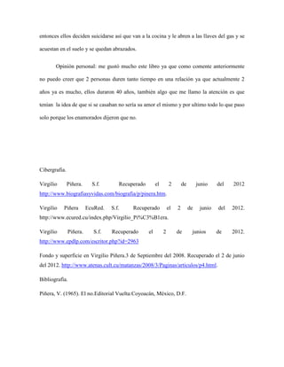 entonces ellos deciden suicidarse así que van a la cocina y le abren a las llaves del gas y se

acuestan en el suelo y se quedan abrazados.


       Opinión personal: me gustó mucho este libro ya que como comente anteriormente

no puedo creer que 2 personas duren tanto tiempo en una relación ya que actualmente 2

años ya es mucho, ellos duraron 40 años, también algo que me llamo la atención es que

tenían la idea de que si se casaban no sería su amor el mismo y por ultimo todo lo que paso

solo porque los enamorados dijeron que no.




Cibergrafia.

Virgilio       Piñera.     S.f.       Recuperado        el       2        de        junio    del   2012
http://www.biografiasyvidas.com/biografia/p/pinera.htm.

Virgilio   Piñera        EcuRed.   S.f.    Recuperado            el   2        de    junio   del   2012.
http://www.ecured.cu/index.php/Virgilio_Pi%C3%B1era.

Virgilio       Piñera.      S.f.   Recuperado      el        2        de        junios       de    2012.
http://www.epdlp.com/escritor.php?id=2963

Fondo y superficie en Virgilio Piñera.3 de Septiembre del 2008. Recuperado el 2 de junio
del 2012. http://www.atenas.cult.cu/matanzas/2008/3/Paginas/articulos/p4.html.

Bibliografía.

Piñera, V. (1965). El no.Editorial Vuelta:Coyoacán, México, D.F.
 