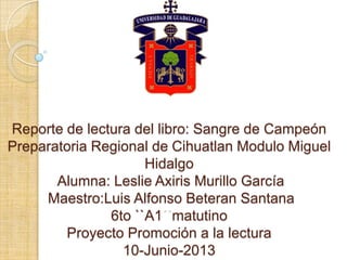 Reporte de lectura del libro: Sangre de Campeón
Preparatoria Regional de Cihuatlan Modulo Miguel
Hidalgo
Alumna: Leslie Axiris Murillo García
Maestro:Luis Alfonso Beteran Santana
6to ``A1 matutino
Proyecto Promoción a la lectura
10-Junio-2013
 