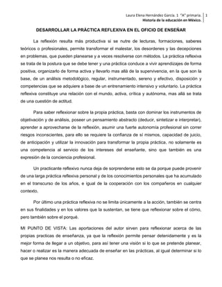 Laura Elena Hernández García. 1 “A” primaria. 1
Historia de la educación en México.

DESARROLLAR LA PRÁCTICA REFLEXIVA EN EL OFICIO DE ENSEÑAR
La reflexión resulta más productiva si se nutre de lecturas, formaciones, saberes
teóricos o profesionales, permite transformar el malestar, los desordenes y las decepciones
en problemas, que pueden planearse y a veces resolverse con métodos. La práctica reflexiva
se trata de la postura que se debe tener y una práctica conduce a vivir aprendizajes de forma
positiva, organizarlo de forma activa y llevarlo mas allá de la supervivencia, en la que son la
base, de un análisis metodológico, regular, instrumentado, sereno y efectivo, disposición y
competencias que se adquiere a base de un entrenamiento intensivo y voluntario. La práctica
reflexiva constituye una relación con el mundo, activa, crítica y autónoma, mas allá se trata
de una cuestión de actitud.
Para saber reflexionar sobre la propia práctica, basta con dominar los instrumentos de
objetivación y de análisis, poseer un pensamiento abstracto (deducir, sintetizar e interpretar),
aprender a aprovecharse de la reflexión, asumir una fuerte autonomía profesional sin correr
riesgos inconscientes, para ello se requiere la confianza de sí mismos, capacidad de juicio,
de anticipación y utilizar la innovación para transformar la propia práctica, no solamente es
una competencia al servicio de los intereses del enseñante, sino que también es una
expresión de la conciencia profesional.
Un practicante reflexivo nunca deja de sorprenderse esto se da porque puede provenir
de una larga práctica reflexiva personal y de los conocimientos personales que ha acumulado
en el transcurso de los años, e igual de la cooperación con los compañeros en cualquier
contexto.
Por último una práctica reflexiva no se limita únicamente a la acción, también se centra
en sus finalidades y en los valores que la sustentan, se tiene que reflexionar sobre el cómo,
pero también sobre el porqué.
MI PUNTO DE VISTA: Las aportaciones del autor sirven para reflexionar acerca de las
propias practicas de enseñanza, ya que la reflexión permite pensar detenidamente y es la
mejor forma de llegar a un objetivo, para así tener una visión si lo que se pretende planear,
hacer o realizar es la manera adecuada de enseñar en las prácticas, al igual determinar si lo
que se planea nos resulta o no eficaz.

 