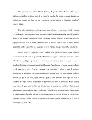 “La generación de 1927: Alberti, Salinas, Diego, Guillén y Lorca, estaba en su

máximo esplendor, así como influyó lo culto, lo popular, las viejas y nuevas tendencias,

hacían una mezcla pacífica en sus creaciones, por revitalizar la literatura española.”

(García, 1985).


       Esta obra dramática contemporánea hace alusión a una mujer viuda llamada

Bernarda, con 5 hijas cuyos nombres son: Angustias, Magdalena, Amelia, Martirio y Adela.

Todas ya son mujeres, que siguen siendo vírgenes y solteras, debido a la crueldad, injusticia

y prejuicios que hace la madre. Bernarda tiene 2 criadas, una de ellas se llama Poncia,

quién apoya a las hijas, pero por desgracia no se le permite meterse en asuntos familiares.


       La hija mayor es Angustias, con 40 años de edad, que se encuentra bajo el techo de

su madre sin poder tener la oportunidad de conocer a algún hombre que llene ese vacío a

falta de amor, al igual que sus otras hermanas, sin embargo ésta es la que ha sido la

heredera, debido al primer matrimonio de Bernarda. Parte de esto es lo que causa conflictos

en el nudo de la obra, Pepe el Romano, tiene tan sólo 25 años, el cual le propuso

matrimonio a Angustias, ella muy entusiasmada aceptó, pero las hermanas no están de

acuerdo ya que él es muy joven para ella, por lo tanto lo único que Pepe ve, es a la

heredera. He aquí cuando intervienen las hermanas, es tanto la necesidad de un hombre

para ellas, al igual que la falta de libertad que su madre les prohíbe, “Martirio está

secretamente enamorada de Pepe y se la pasa vigilando a su hermana menor Adela, quien

se encuentra con él por las noches, liberando su pasión se entrega al amor de este hombre.

Bernarda, severa y cruel, cuando se entera de la verdad comete una acción de la cual se

arrepentirá. (García, 1985).
 