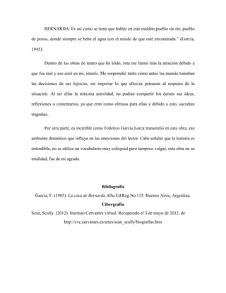 BERNARDA: Es así como se tiene que hablar en este maldito pueblo sin río, pueblo

de pozos, donde siempre se bebe el agua con el miedo de que esté envenenada.” (García,

1945).


         Dentro de las obras de teatro que he leído, ésta me llamó más la atención debido a

que fue real y eso creó en mí, interés. Me sorprendió tanto cómo antes las mamás tomaban

las decisiones de sus hijos/as, sin importar lo que ellos/as pensaran al respecto de la

situación. Al ser ellas la máxima autoridad, no podían compartir los demás sus ideas,

reflexiones o comentarios, ya que eran como ofensas para ellas y debido a esto, sucedían

tragedias.


         Por otra parte, es increíble como Federico García Lorca transmitió en esta obra, ese

ambiente dramático que influye en las emociones del lector. Cabe señalar que la historia es

entendible, no se utiliza un vocabulario muy coloquial pero tampoco vulgar, esta obra en su

totalidad, fue de mi agrado.




                                        Bibliografía
  García, F. (1985). La casa de Bernarda Alba.Ed.Reg.No.115: Buenos Aires, Argentina.

                                         Cibergrafía
Sean, Scully. (2012). Instituto Cervantes virtual. Recuperado el 3 de mayo de 2012, de
                   http://cvc.cervantes.es/artes/sean_scully/biografias.htm
 