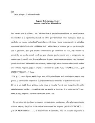 337
   Torres Márquez, Vladimir Orlando


                                Reporte de lectura de ¡Vuelve
                              maestro… vuelve! de Alfonso Lara




Una historia más de Alfonso Lara Carilla escritor de profundo contenido en sus obras literarias

nos introduce a la superación personal con obras que “transmiten bellos mensajes a través de

parábolas con enorme profundidad” que te hacen reflexionar y tomar en cuenta sobre la actitud de

uno mismo y la de los demás, en 1988 escribió La historia de un maestro, que por querer cumplir

con su profesión, paso por muchas circunstancias que cambiaron su vida, esté maestro se

encontraba en un día normal en el que con esfuerzo quería cumplir con el compromiso de

maestro que él asumió, pero desgraciadamente al querer hacer nuevas estrategias, para conseguir

que sus estudiantes obtuvieran conocimientos y aprendizajes, en fin una educación que los hiciera

salir adelante, llego un grupo de jóvenes a insultarlo a decirle: “¡NO HAGAN CASO! . . . ¡ES

UN MENTIROSO! . . .” (Lara,

1994, p.12) como alguien podría llegar a un salón gritando eso, sería una falta de respeto muy

grande, y entonces lo empezaron a golpearlo hasta que el maestro no pudo moverse, se lo

Llevan a un ataúd donde gritaba, pedía ayuda y pensaba “no sé oían mis gritos, sólo yo lo

escuchaba en mi interior…, no podía aceptar que a nadie le importara si yo moría o vivía” (Lara,

1994, p.26), y empieza a recordar varias cosas de su vida.



   En un primer día de clases un maestro empieza dando un discurso, sobre el compromiso de

orientar, apoyar y dirigirlos, el discurso es interrumpido por un grito “¡NO HAGAN CASO! . . .

¡ES UN MENTIROSO! . . .”, el maestro trato de calmarlos, pero sin escuchar empezaron a
 