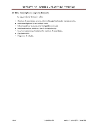 REPORTE DE LECTURA – PLANES DE ESTUDIOS

10.- Cómo elaborar planes y programas de estudio.

       Se requiere tomar decisiones sobre:

      Objetivos de aprendizaje general, intermedios y particulares del plan de estudios.
      Formas de organizar los estudios en cursos.
      Estructuración de los cursos en el tiempo (dimensiones).
      Formas de evaluar, acreditar y certificar el aprendizaje.
      Recursos necesarios para alcanzar los objetivos de aprendizaje.
      Plan de estudios.
      Programas de estudio.




UNID                                         CURRÍCULUM                ANGELES SANTIAGO ESPINOSA
 