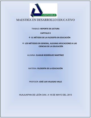 MAESTRÍA EN DESARROLLO EDUCATIVO
TRABAJO: REPORTE DE LECTURA
CAPITULO II
 EL MÉTODO DE LA FILOSOFÍA EN EDUCACIÓN
 LOS MÉTODOS EN GENERAL, ALGUNAS APLICACIONES A LAS
CIENCIAS DE LA EDUCACIÓN
ALUMNA: ELIASUB RODRÍGUEZ MARTÍNEZ
MATERIA: FILOSOFÍA DE LA EDUCACIÓN
PROFESOR: JOSÉ LUIS VILLEGAS VALLE
HUAJUAPAN DE LEÓN OAX. A 18 DE MAYO DEL 2013
 