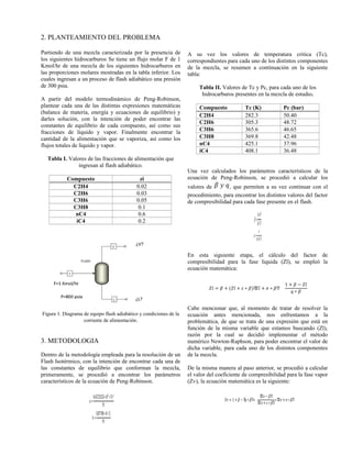 �=
0.45723553∗�2
∗𝑇�2
𝑃�
�=
0.07780∗�∗𝑇�
𝑃�
𝑍� = � + (𝑍� + � ∗ �)ሺ𝑍� + � ∗ �ሺ
1 + � − 𝑍�
� ∗ �
𝑍� = 1+� − ሺ� ∗�ሺ∗
ሺ𝑍� − �ሺ
ሺ𝑍�+� ∗�ሺ
∗ሺ𝑍� + � ∗�ሺ
2. PLANTEAMIENTO DEL PROBLEMA
Partiendo de una mezcla caracterizada por la presencia de
los siguientes hidrocarburos Se tiene un flujo molar F de 1
Kmol/hr de una mezcla de los siguientes hidrocarburos en
las proporciones molares mostradas en la tabla inferior. Los
cuales ingresan a un proceso de flash adiabático una presión
de 300 psia.
A partir del modelo termodinámico de Peng-Robinson,
plantear cada una de las distintas expresiones matemáticas
(balance de materia, energía y ecuaciones de equilibrio) y
darles solución, con la intención de poder encontrar las
constantes de equilibrio de cada compuesto, así como sus
fracciones de líquido y vapor. Finalmente encontrar la
cantidad de la alimentación que se vaporiza, así como los
flujos totales de líquido y vapor.
Tabla I. Valores de las fracciones de alimentación que
ingresan al flash adiabático.
Compuesto zi
C2H4 0.02
C2H6 0.03
C3H6 0.05
C3H8 0.1
nC4 0.6
iC4 0.2
Figura 1. Diagrama de equipo flash adiabático y condiciones de la
corriente de alimentación.
3. METODOLOGIA
Dentro de la metodología empleada para la resolución de un
Flash Isotérmico, con la intención de encontrar cada una de
las constantes de equilibrio que conforman la mezcla,
primeramente, se procedió a encontrar los parámetros
característicos de la ecuación de Peng-Robinson.
A su vez los valores de temperatura critica (Tc),
correspondientes para cada uno de los distintos componentes
de la mezcla, se resumen a continuación en la siguiente
tabla:
Tabla II. Valores de Tc y Pc, para cada uno de los
hidrocarburos presentes en la mezcla de estudio.
Compuesto Tc (K) Pc (bar)
C2H4 282.3 50.40
C2H6 305.3 48.72
C3H6 365.6 46.65
C3H8 369.8 42.48
nC4 425.1 37.96
iC4 408.1 36.48
Una vez calculados los parámetros característicos de la
ecuación de Peng-Robinson, se procedió a calcular los
valores de , que permiten a su vez continuar con el
procedimiento, para encontrar los distintos valores del factor
de compresibilidad para cada fase presente en el flash.
�=
�∗𝑃
�∗𝑇
�=
�
�∗�∗𝑇
En esta siguiente etapa, el cálculo del factor de
compresibilidad para la fase liquida (Zl), se empleó la
ecuación matemática:
Cabe mencionar que, al momento de tratar de resolver la
ecuación antes mencionada, nos enfrentamos a la
problemática, de que se trata de una expresión que está en
función de la misma variable que estamos buscando (Zl),
razón por la cual se decidió implementar el método
numérico Newton-Raphson, para poder encontrar el valor de
dicha variable, para cada uno de los distintos componentes
de la mezcla.
De la misma manera al paso anterior, se procedió a calcular
el valor del coeficiente de compresibilidad para la fase vapor
(Zv), la ecuación matemática es la siguiente:
 
