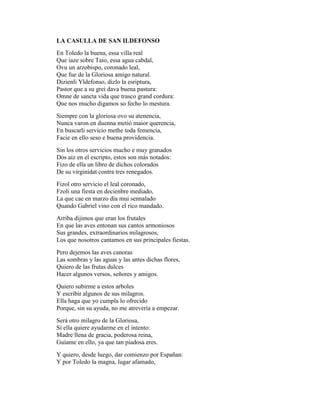 LA CASULLA DE SAN ILDEFONSO
En Toledo la buena, essa villa real
Que iaze sobre Taio, essa agua cabdal,
Ovu un arzobispo, coronado leal,
Que fue de la Gloriosa amigo natural.
Dizienli Yldefonso, dizlo la esriptura,
Pastor que a su grei dava buena pastura:
Omne de sancta vida que trasco grand cordura:
Que nos mucho digamos so fecho lo mestura.
Siempre con la gloriosa ovo su atenencia,
Nunca varon en duenna metió maior querencia,
En buscarli servicio methe toda femencia,
Facie en ello seso e buena providencia.
Sin los otros servicios mucho e muy granados
Dos aiz en el escripto, estos son más notados:
Fizo de ella un libro de dichos colorados
De su virginidat contra tres renegados.
Fizol otro servicio el leal coronado,
Fzoli una fiesta en decienbre mediado,
La que cae en marzo día mui sennalado
Quando Gabriel vino con el rico mandado.
Arriba dijimos que eran los frutales
En que las aves entonan sus cantos armoniosos
Sus grandes, extraordinarios milagrosos,
Los que nosotros cantamos en sus principales fiestas.
Pero dejemos las aves canoras
Las sombras y las aguas y las antes dichas flores,
Quiero de las frutas dulces
Hacer algunos versos, señores y amigos.
Quiero subirme a estos arboles
Y escribir algunos de sus milagros.
Ella haga que yo cumpla lo ofrecido
Porque, sin su ayuda, no me atrevería a empezar.
Será otro milagro de la Gloriosa,
Si ella quiere ayudarme en el intento:
Madre llena de gracia, poderosa reina,
Guíame en ello, ya que tan piadosa eres.
Y quiero, desde luego, dar comienzo por Españan:
Y por Toledo la magna, lugar afamado,
 