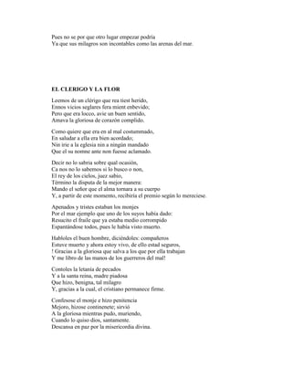 Pues no se por que otro lugar empezar podría
Ya que sus milagros son incontables como las arenas del mar.




EL CLERIGO Y LA FLOR
Leemos de un clérigo que rea tiest herido,
Ennos vicios seglares fera mient enbevido;
Pero que era locco, avie un buen sentido,
Amava la gloriosa de corazón complido.
Como quiere que era en al mal costummado,
En saludar a ella era bien acordado;
Nin irie a la eglesia nin a ningún mandado
Que el su nomne ante non fuesse aclamado.
Decir no lo sabria sobre qual ocasión,
Ca nos no lo sabemos si lo busco o non,
El rey de los cielos, juez sabio,
Término la disputa de la mejor manera:
Mando el señor que el alma tornara a su cuerpo
Y, a partir de este momento, recibiría el premio según lo mereciese.
Apenados y tristes estaban los monjes
Por el mar ejemplo que uno de los suyos había dado:
Resucito el fraile que ya estaba medio corrompido
Espantándose todos, pues le había visto muerto.
Habloles el buen hombre, diciéndoles: compañeros
Estuve muerto y ahora estoy vivo, de ello estad seguros,
! Gracias a la gloriosa que salva a los que por ella trabajan
Y me libro de las manos de los guerreros del mal!
Contoles la letanía de pecados
Y a la santa reina, madre piadosa
Que hizo, benigna, tal milagro
Y, gracias a la cual, el cristiano permanece firme.
Confesose el monje e hizo penitencia
Mejoro, hizose continenete; sirvió
A la gloriosa mientras pudo, muriendo,
Cuando lo quiso dios, santamente.
Descansa en paz por la misericordia divina.
 