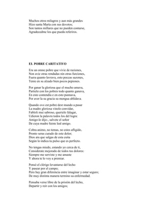 Muchos otros milagros y aun más grandes
Hizo santa María con sus devotos;
Son tantos millares que no pueden contarse,
Agradecedme los que pueda referiros.




EL POBRE CARITATIVO
Era un omne pobre que vivie de raziones,
Non avie otras rendadas nin otras furciones,
Fuera quanto lavrava, esto poccas sazones,
Tenie en su alzado bien pocos pepiones.
Por ganar la gloriosa que el mucho amava,
Partielo con los pobres todo quanto ganava,
En esto contendía e en esto punnava,
Por aver la su gracia su mengua ablidava.
Quando ovo est pobre dest mundo a pasar
La madre gloriosa vinolo convidar,
Fabloli mui sabroso, querielo falagar,
Udieron la palavra todos los del logra:
Amigo-le dijo-, salvete el señor
De cuya madre fuiste leal amigo.
Cobra animo, no temas, no estes afligido,
Pronto seras curado de este dolor;
Dios ara que salgas de esta cuita
Según lo indica tu pulso que es perfecto.
No tengas miedo, estando yo cerca de ti,
Considerate mejorado de todos tus dolores:
Siempre me serviste y me amaste
Y ahora te lo voy a premiar.
Pensó el clérigo levantarse del lecho
Y pasear por el campo;
Pero hay gran diferencia entre imaginar y estar seguro;
De muy distinta manera termino su enfermedad.
Pensaba verse libre de la prisión del lecho,
Departir y reir con los amigos;
 
