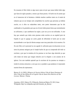 En resumen el libro leído es algo nuevo para mí por que nunca había leído algo

que fuera de siglos pasados y menos que fuera poesía. Al leerlo me dí cuenta que

en el transcurso de la literatura a habido muchos cambios tanto en el modo de

redactar que en ese tiempo solo compilaban los escritos que personas ya habían

escrito, en si ellos no redactaban tanto, otro punto interesante que ha ido

cambiando es la gramática por que en el texto leído ponen letras que normalmente

no utilizamos, o que cambiaron las reglas y por eso ya no son utilizadas. A esto

hay que sumarle que todos estos poemas están escritos en un español pero de

España lo que le agrega un cierto grado de dificultad al leerlo por no estar

acostumbrado a ese tipo de idioma aunque sean muy parecidos al de nosotros. En

fin este libro en lo personal no me agrado lo suficiente para involucrarme en ese

tema de poemas antiguos por el simple hecho de que no comprendo del todo su

escritura y por que la temática de los poemas se me hace algo aburrido ya que

solo tratan de temas que tengan relación con la religión o con asuntos de la

iglesia. Con esto también aprendí que la escritura de los poemas no siempre a

tenido la misma estructura y creo que eso a ayudado a que podamos ir mejorando

nuestra forma de expresarnos.


Berceo, G. d. (1965). Milagros de Nuestra Señora Vida de Santo Domingo de
Silos Vida de San Millan de la Cogolla Vida de Santa Oria Martirio de San
Lorenzo. Mexico : Porrua.


Anonimo. (2012, Marzo 25). Wikipedia. Retrieved Marzo 29, 2012, from
Wikipedia: http://es.wikipedia.org/wiki/Gonzalo_de_Berceo
 