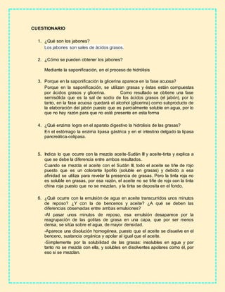 CUESTIONARIO
1. ¿Qué son los jabones?
Los jabones son sales de ácidos grasos.
2. ¿Cómo se pueden obtener los jabones?
Mediante la saponificación, en el proceso de hidrólisis
3. Porque en la saponificación la glicerina aparece en la fase acuosa?
Porque en la saponificación, se utilizan grasas y éstas están compuestas
por ácidos grasos y glicerina. Como resultado se obtiene una fase
semisólida que es la sal de sodio de los ácidos grasos (el jabón), por lo
tanto, en la fase acuosa quedará el alcohol (glicerina) como subproducto de
la elaboración del jabón puesto que es parcialmente soluble en agua, por lo
que no hay razón para que no esté presente en esta forma
4. ¿Qué enzima logra en el aparato digestivo la hidrolisis de las grasas?
En el estómago la enzima lipasa gástrica y en el intestino delgado la lipasa
pancreática-colipasa.
5. Indica lo que ocurre con la mezcla aceite-Sudán III y aceite-tinta y explica a
que se debe la diferencia entre ambos resultados.
Cuando se mezcla el aceite con el Sudán III, todo el aceite se tiñe de rojo
puesto que es un colorante lipofilo (soluble en grasas) y debido a esa
afinidad se utiliza para revelar la presencia de grasas. Pero la tinta roja no
es soluble en grasas, por esa razón, el aceite no se tiñe de rojo con la tinta
china roja puesto que no se mezclan, y la tinta se deposita en el fondo.
6. ¿Qué ocurre con la emulsión de agua en aceite transcurridos unos minutos
de reposo? ¿Y con la de bencenos y aceite? ¿A qué se deben las
diferencias observadas entre ambas emulsiones?
-Al pasar unos minutos de reposo, esa emulsión desaparece por la
reagrupación de las gotitas de grasa en una capa, que por ser menos
densa, se sitúa sobre el agua, de mayor densidad.
-Aparece una disolución homogénea, puesto que el aceite se disuelve en el
benceno, sustancia orgánica y apolar al igual que el aceite.
-Simplemente por la solubilidad de las grasas: insolubles en agua y por
tanto no se mezcla con ella, y solubles en disolventes apolares como él, por
eso si se mezclan.
 