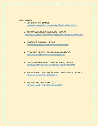 BIBLIOGRAFIA
 MONOGRAFIAS: LIPIDOS:
http://www.monografias.com/trabajos16/lipidos/lipidos.shtml
 DEPARTAMENTO DE BIOQUIMICA; LIPIDOS;
http://laguna.fmedic.unam.mx/~evazquez/0403/tipos%20lipidos.html
 PORFESOR EN LINEA; LIPIDOS
http://www.profesorenlinea.cl/Ciencias/lipidos.htm
 ZONA DIET; LÍPIDOS, GRASAS EN LA NUTRICIÓN
http://www.zonadiet.com/nutricion/grasas.htm
 UNAM; DEPARTAMENTO DE BIOQUIMICA; LIPIDOS
http://laguna.fmedic.unam.mx/~3dmolvis/lipido/index.html
 AULA VIRTUAL DE BIOLOGÍA; FUNCIONES DE LOS LÍPIODOS
http://www.um.es/molecula/lipi07.htm
 AULA TECNOLOGICA SIGLO XXI
http://www.aula21.net/nutricion/grasas.htm
 
