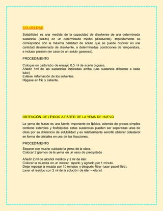 SOLUBILIDAD
Solubilidad es una medida de la capacidad de disolverse de una determinada
sustancia (soluto) en un determinado medio (disolvente). Implícitamente se
corresponde con la máxima cantidad de soluto que se puede disolver en una
cantidad determinada de disolvente, a determinadas condiciones de temperatura,
e incluso presión (en caso de un soluto gaseoso).
PROCEDIMIENTO
Coloque en cada tubo de ensayo 0.5 ml de aceite ó grasa.
Añadir 1ml de las sustancias indicadas arriba (una sustancia diferente a cada
tubo)
Evítese inflamación de los solventes.
Hágase en frío y caliente.
OBTENCIÓN DE LÍPIDOS A PARTIR DE LA YEMA DE HUEVO
La yema de huevo es una fuente importante de lípidos, además de grasas simples
contiene esteroles y fosfolípidos estas sustancias pueden ser separadas unas de
otras por su diferencia de solubilidad y es relativamente sencillo obtener colesterol
en forma de cristales en una de las fracciones.
PROCEDIMIENTO
Separar con mucho cuidado la yema de la clara.
Colocar 2 gramos de la yema en un vaso de precipitado
Añadir 2 ml de alcohol metílico y 2 ml de éter.
Colocar la muestra en un matraz, taparlo y agitarlo por 1 minuto.
Dejar reposar la mezcla por 10 minutos y después filtrar (usar papel filtro).
Lavar el residuo con 2 ml de la solución de éter – etanol.
 