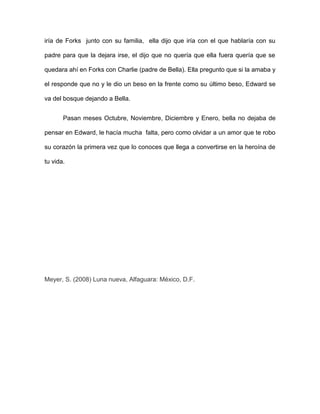 iría de Forks junto con su familia, ella dijo que iría con el que hablaría con su

padre para que la dejara irse, el dijo que no quería que ella fuera quería que se

quedara ahí en Forks con Charlie (padre de Bella). Ella pregunto que si la amaba y

el responde que no y le dio un beso en la frente como su último beso, Edward se

va del bosque dejando a Bella.


       Pasan meses Octubre, Noviembre, Diciembre y Enero, bella no dejaba de

pensar en Edward, le hacía mucha falta, pero como olvidar a un amor que te robo

su corazón la primera vez que lo conoces que llega a convertirse en la heroína de

tu vida.




Meyer, S. (2008) Luna nueva, Alfaguara: México, D.F.
 