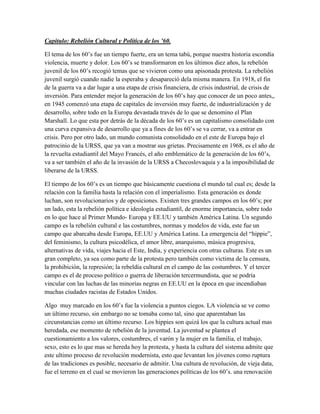 Capitulo: Rebelión Cultural y Política de los ’60.

El tema de los 60‟s fue un tiempo fuerte, era un tema tabú, porque nuestra historia escondía
violencia, muerte y dolor. Los 60‟s se transformaron en los últimos diez años, la rebelión
juvenil de los 60‟s recogió temas que se vivieron como una apisonada protesta. La rebelión
juvenil surgió cuando nadie la esperaba y desapareció dela misma manera. En 1918, el fin
de la guerra va a dar lugar a una etapa de crisis financiera, de crisis industrial, de crisis de
inversión. Para entender mejor la generación de los 60‟s hay que conocer de un poco antes,,
en 1945 comenzó una etapa de capitales de inversión muy fuerte, de industrialización y de
desarrollo, sobre todo en la Europa devastada través de lo que se denomino el Plan
Marshall. Lo que esta por detrás de la década de los 60‟s es un capitalismo consolidado con
una curva expansiva de desarrollo que ya a fines de los 60‟s se va cerrar, va a entrar en
crisis. Pero por otro lado, un mundo comunista consolidado en el este de Europa bajo el
patrocinio de la URSS, que ya van a mostrar sus grietas. Precisamente en 1968, es el año de
la revuelta estudiantil del Mayo Francés, el año emblemático de la generación de los 60‟s,
va a ser también el año de la invasión de la URSS a Checoslovaquia y a la imposibilidad de
liberarse de la URSS.

El tiempo de los 60‟s es un tiempo que básicamente cuestiona el mundo tal cual es; desde la
relación con la familia hasta la relación con el imperialismo. Esta generación es donde
luchan, son revolucionarios y de oposiciones. Existen tres grandes campos en los 60‟s; por
un lado, esta la rebelión política e ideología estudiantil, de enorme importancia, sobre todo
en lo que hace al Primer Mundo- Europa y EE.UU y también América Latina. Un segundo
campo es la rebelión cultural e las costumbres, normas y modelos de vida, este fue un
campo que abarcaba desde Europa, EE.UU y América Latina. La emergencia del “hippie”,
del feminismo, la cultura psicodélica, el amor libre, anarquismo, música progresiva,
alternativas de vida, viajes hacia el Este, India, y experiencia con otras culturas. Este es un
gran completo, ya sea como parte de la protesta pero también como victima de la censura,
la prohibición, la represión; la rebeldía cultural en el campo de las costumbres. Y el tercer
campo es el de proceso político o guerra de liberación tercermundista, que se podría
vincular con las luchas de las minorías negras en EE.UU en la época en que incendiaban
muchas ciudades racistas de Estados Unidos.

Algo muy marcado en los 60‟s fue la violencia a puntos ciegos. LA violencia se ve como
un último recurso, sin embargo no se tomaba como tal, sino que aparentaban las
circunstancias como un último recurso. Los hippies son quizá los que la cultura actual mas
heredada, ese momento de rebelión de la juventud. La juventud se plantea el
cuestionamiento a los valores, costumbres, el varón y la mujer en la familia, el trabajo,
sexo, esto es lo que mas se hereda hoy la protesta, y hasta la cultura del sistema admite que
este ultimo proceso de revolución modernista, esto que levantan los jóvenes como ruptura
de las tradiciones es posible, necesario de admitir. Una cultura de revolución, de vieja data,
fue el terreno en el cual se movieron las generaciones políticas de los 60‟s. una renovación
 