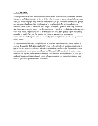 “CONCLUSIÓN”

Este capitulo se relaciona bastante bien con uno de los últimos temas que hemos visto en
clase, que también trata sobre la época de los 60‟s. A según lo que se vio en la lectura y en
clase, se puede conjugar muy bien con este capitulo, ya que fui identificando cosas que ya
nos habían explicado en clase con lo que se ve en el capitulo. No se contradicen n lo
absoluto, temas como la liberación de la mujer, los hippies, igualdad de razas y violencia
son algunos que se mencionan y que logras adaptar y completar con la información ya antes
vista en el curso. Algo nuevo que se podría decir que note, pero que de alguna manera ay
conocía, es lo del Che, que fue alguien sin fronteras y era uno de los mayores
revolucionarios de la época. Esto puede ser algo para completar lo de este tema y conocer
un poco más.

El libro parece interesante, el capitulo que yo elegí me pareció bastante bueno ya que te
explica desde antes de la época de los 60‟s para poder entender de una manera distinta lo
que se llevo acabo en ese tiempo, además de entenderlo mucho mejor. Te comparte datos
interesantes y de importancia como lo de los “hippies”, la liberación de la mujer y otros
más que son algunos de los temas que hemos visto en clase. Por eso mismo, yo creo que si
será una buena opción para tenerlo como referencia, cuenta con buena información y de
manera que uno lo pude entender fácilmente.
 
