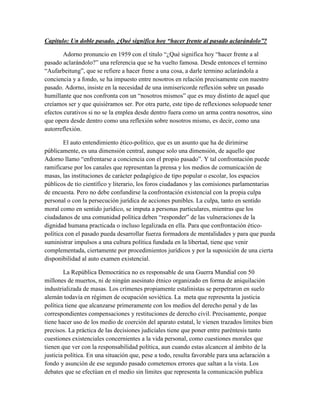 Capitulo: Un doble pasado. ¿Qué significa hoy “hacer frente al pasado aclarándolo”?

        Adorno pronuncio en 1959 con el titulo “¿Qué significa hoy “hacer frente a al
pasado aclarándolo?” una referencia que se ha vuelto famosa. Desde entonces el termino
“Aufarbeitung”, que se refiere a hacer frene a una cosa, a darle termino aclarándola a
conciencia y a fondo, se ha impuesto entre nosotros en relación precisamente con nuestro
pasado. Adorno, insiste en la necesidad de una inmisericorde reflexión sobre un pasado
humillante que nos confronta con un “nosotros mismos” que es muy distinto de aquel que
creíamos ser y que quisiéramos ser. Por otra parte, este tipo de reflexiones solopuede tener
efectos curativos si no se la emplea desde dentro fuera como un arma contra nosotros, sino
que opera desde dentro como una reflexión sobre nosotros mismo, es decir, como una
autorreflexión.

        El auto entendimiento ético-político, que es un asunto que ha de dirimirse
públicamente, es una dimensión central, aunque solo una dimensión, de aquello que
Adorno llamo “enfrentarse a conciencia con el propio pasado”. Y tal confrontación puede
ramificarse por los canales que representan la prensa y los medios de comunicación de
masas, las instituciones de carácter pedagógico de tipo popular o escolar, los espacios
públicos de tío científico y literario, los foros ciudadanos y las comisiones parlamentarias
de encuesta. Pero no debe confundirse la confrontación existencial con la propia culpa
personal o con la persecución jurídica de acciones punibles. La culpa, tanto en sentido
moral como en sentido jurídico, se imputa a personas particulares, mientras que los
ciudadanos de una comunidad política deben “responder” de las vulneraciones de la
dignidad humana practicada o incluso legalizada en ella. Para que confrontación ético-
política con el pasado pueda desarrollar fuerza formadora de mentalidades y para que pueda
suministrar impulsos a una cultura política fundada en la libertad, tiene que venir
complementada, ciertamente por procedimientos jurídicos y por la suposición de una cierta
disponibilidad al auto examen existencial.

        La República Democrática no es responsable de una Guerra Mundial con 50
millones de muertos, ni de ningún asesinato étnico organizado en forma de aniquilación
industrializada de masas. Los crímenes propiamente estalinistas se perpetraron en suelo
alemán todavía en régimen de ocupación soviética. La meta que representa la justicia
política tiene que alcanzarse primeramente con los medios del derecho penal y de las
correspondientes compensaciones y restituciones de derecho civil. Precisamente, porque
tiene hacer uso de los medio de coerción del aparato estatal, le vienen trazados limites bien
precisos. La práctica de las decisiones judiciales tiene que poner entre paréntesis tanto
cuestiones existenciales concernientes a la vida personal, como cuestiones morales que
tienen que ver con la responsabilidad política, aun cuando estas alcancen al ámbito de la
justicia política. En una situación que, pese a todo, resulta favorable para una aclaración a
fondo y asunción de ese segundo pasado cometemos errores que saltan a la vista. Los
debates que se efectúan en el medio sin límites que representa la comunicación publica
 
