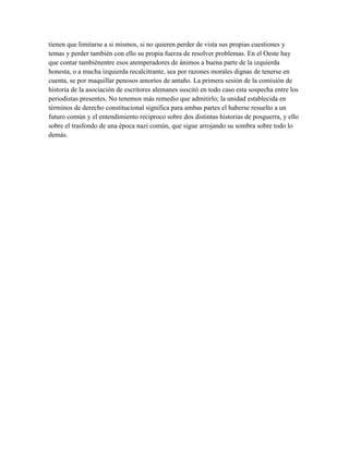 tienen que limitarse a si mismos, si no quieren perder de vista sus propias cuestiones y
temas y perder también con ello su propia fuerza de resolver problemas. En el Oeste hay
que contar tambiénentre esos atemperadores de ánimos a buena parte de la izquierda
honesta, o a mucha izquierda recalcitrante, sea por razones morales dignas de tenerse en
cuenta, se por maquillar penosos amoríos de antaño. La primera sesión de la comisión de
historia de la asociación de escritores alemanes suscitó en todo caso esta sospecha entre los
periodistas presentes. No tenemos más remedio que admitirlo; la unidad establecida en
términos de derecho constitucional significa para ambas partes el haberse resuelto a un
futuro común y el entendimiento reciproco sobre dos distintas historias de posguerra, y ello
sobre el trasfondo de una época nazi común, que sigue arrojando su sombra sobre todo lo
demás.
 