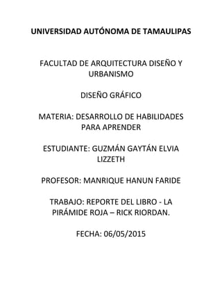 UNIVERSIDAD AUTÓNOMA DE TAMAULIPAS
FACULTAD DE ARQUITECTURA DISEÑO Y
URBANISMO
DISEÑO GRÁFICO
MATERIA: DESARROLLO DE HABILIDADES
PARA APRENDER
ESTUDIANTE: GUZMÁN GAYTÁN ELVIA
LIZZETH
PROFESOR: MANRIQUE HANUN FARIDE
TRABAJO: REPORTE DEL LIBRO - LA
PIRÁMIDE ROJA – RICK RIORDAN.
FECHA: 06/05/2015
 