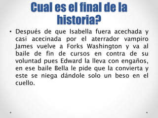 Cual es el final de la 
historia? 
• Después de que Isabella fuera acechada y 
casi acecinada por el aterrador vampiro 
James vuelve a Forks Washington y va al 
baile de fin de cursos en contra de su 
voluntad pues Edward la lleva con engaños, 
en ese baile Bella le pide que la convierta y 
este se niega dándole solo un beso en el 
cuello. 
 