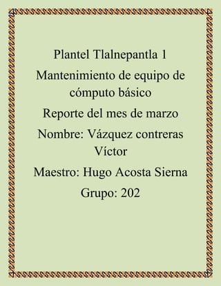Plantel Tlalnepantla 1
Mantenimiento de equipo de
cómputo básico
Reporte del mes de marzo
Nombre: Vázquez contreras
Víctor
Maestro: Hugo Acosta Sierna
Grupo: 202
 
