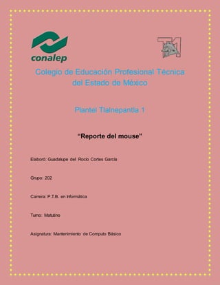 Colegio de Educación Profesional Técnica
del Estado de México
Plantel Tlalnepantla 1
“Reporte del mouse”
Elaboró: Guadalupe del Rocío Cortes García
Grupo: 202
Carrera: P.T.B. en Informática
Turno: Matutino
Asignatura: Mantenimiento de Computo Básico
 