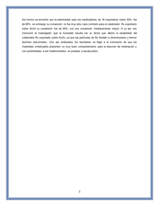 3
Así mismo se encontró que la selectividad para los catalizadores de Ni soportados sobre ZrO2 fue
de 80%, sin embargo su conversión no fue muy alta, caso contrario para el catalizador Ru soportado
sobre Al2O3 su conversión fue de 95%, con una conversión medianamente mayor. A su vez nos
mencionó el investigador que la humedad resulta ser un factor que afecta la estabilidad del
catalizador Ru soportado sobre Al2O3, ya que las partículas de Ru tienden a distorsionarse y formar
distintos reacomodos. Una vez analizados los resultados se llegó a la conclusión de que los
materiales sintetizados presentan un muy buen comportamiento para la reacción de metanación y
con posibilidades a ser implementados en pruebas a escala piloto.
 