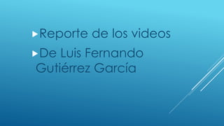 Reporte de los videos
De Luis Fernando
Gutiérrez García
 