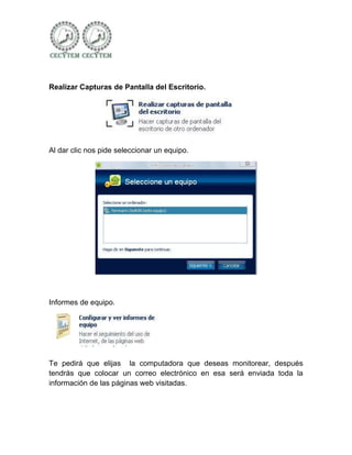 Realizar Capturas de Pantalla del Escritorio.




Al dar clic nos pide seleccionar un equipo.




Informes de equipo.




Te pedirá que elijas la computadora que deseas monitorear, después
tendrás que colocar un correo electrónico en esa será enviada toda la
información de las páginas web visitadas.
 