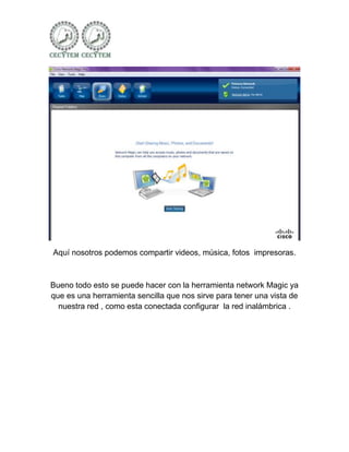 Aquí nosotros podemos compartir videos, música, fotos impresoras.



Bueno todo esto se puede hacer con la herramienta network Magic ya
que es una herramienta sencilla que nos sirve para tener una vista de
  nuestra red , como esta conectada configurar la red inalámbrica .
 