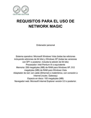 REQUISITOS PARA EL USO DE
        NETWORK MAGIC



                        Ordenador personal




  Sistema operativo: Microsoft Windows Vista (todas las ediciones
incluyendo ediciones de 64 bits) y Windows XP (todas las versiones
         con SP1 o posterior, incluida la edición de 64 bits)
            Procesador: Intel Pentium III o equivalente
  Memoria: 256 megabytes (MB) de RAM para Windows XP, 512
           megabytes (MB) de RAM para Windows Vista
Adaptador de red: con cable (Ethernet) o inalámbrica, con conexión a
                     Internet (router, Gateway)
              Espacio en disco: 100 megabytes (MB)
 Navegador web: Microsoft Internet Explorer versión 5.5 o posterior.
 