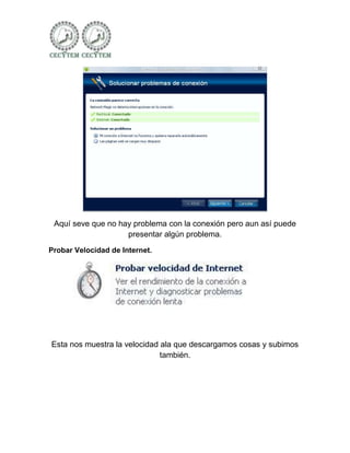 Aquí seve que no hay problema con la conexión pero aun así puede
                    presentar algún problema.
Probar Velocidad de Internet.




Esta nos muestra la velocidad ala que descargamos cosas y subimos
                              también.
 