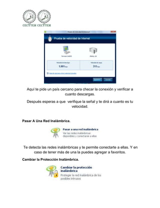 Aquí te pide un país cercano para checar la conexión y verificar a
                          cuanto descargas.

  Después esperas a que verifique la señal y te dirá a cuanto es tu
                          velocidad.


Pasar A Una Red Inalámbrica.




Te detecta las redes inalámbricas y te permite conectarte a ellas. Y en
      caso de tener más de una la puedes agregar a favoritos.
Cambiar la Protección Inalámbrica.
 