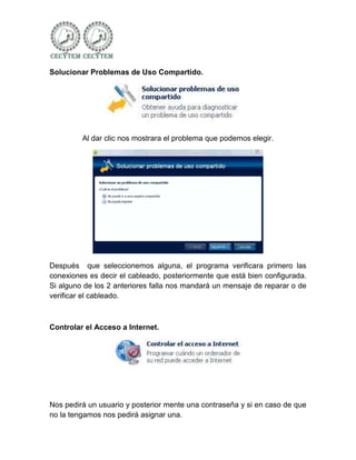 Solucionar Problemas de Uso Compartido.




         Al dar clic nos mostrara el problema que podemos elegir.




Después que seleccionemos alguna, el programa verificara primero las
conexiones es decir el cableado, posteriormente que está bien configurada.
Si alguno de los 2 anteriores falla nos mandará un mensaje de reparar o de
verificar el cableado.



Controlar el Acceso a Internet.




Nos pedirá un usuario y posterior mente una contraseña y si en caso de que
no la tengamos nos pedirá asignar una.
 