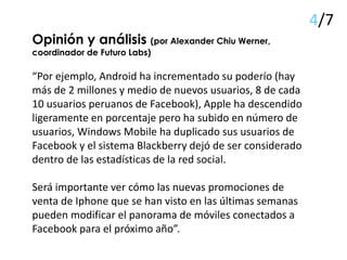 Opinión y análisis (por Alexander Chiu Werner,
coordinador de Futuro Labs)
“Por ejemplo, Android ha incrementado su poderío (hay
más de 2 millones y medio de nuevos usuarios, 8 de cada
10 usuarios peruanos de Facebook), Apple ha descendido
ligeramente en porcentaje pero ha subido en número de
usuarios, Windows Mobile ha duplicado sus usuarios de
Facebook y el sistema Blackberry dejó de ser considerado
dentro de las estadísticas de la red social.
Será importante ver cómo las nuevas promociones de
venta de Iphone que se han visto en las últimas semanas
pueden modificar el panorama de móviles conectados a
Facebook para el próximo año”.
4/7
 