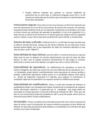  Pueden definirse métodos que admitan un número indefinido de
parámetros de un cierto tipo, y a diferencia lenguajes como C/C++, en C#
siempre se comprueba que los valores que se les pasen en cada llamada sean
de los tipos apropiados.

Instrucciones seguras: Para evitar errores muy comunes, en C# se han impuesto una
serie de restricciones en el uso de las instrucciones de control más comunes. Por ejemplo,
la guarda de toda condición ha de ser una expresión condicional y no aritmética, con lo que
se evitan errores por confusión del operador de igualdad (==) con el de asignación (=); y
todo caso de un switch ha de terminar en un break o goto que indique cuál es la siguiente
acción a realizar, lo que evita la ejecución accidental de casos y facilita su reordenación.

Sistema de tipos unificado: A diferencia de C++, en C# todos los tipos de datos que
se definan siempre derivarán, aunque sea de manera implícita, de una clase base común
llamada System.Object, por lo que dispondrán de todos los miembros definidos en ésta
clase (es decir, serán “objetos”)

Extensibilidad de tipos básicos: permite definir, a través de estructuras, tipos de
datos para los que se apliquen las mismas optimizaciones que para los tipos de datos
básicos. Es decir, que se puedan almacenar directamente en pila (luego su creación,
destrucción y acceso serán más rápidos) y se asignen por valor y no por referencia.

Extensibilidad de operadores:

Las redefiniciones de operadores se hacen de
manera inteligente, de modo que a partir de una única definición de los operadores ++ y - el compilador puede deducir automáticamente como ejecutarlos de manera prefijas y
postfija; y definiendo operadores simples (como +), el compilador deduce cómo aplicar
su versión de asignación compuesta (+=) Además, para asegurar la consistencia, el
compilador vigila que los operadores con opuesto siempre se redefinan por parejas

Extensibilidad de modificadores:

ofrece, a través del concepto de atributos, la
posibilidad de añadir a los metadatos del módulo resultante de la compilación de cualquier
fuente información adicional a la generada por el compilador que luego podrá ser
consultada en tiempo ejecución a través de la librería de reflexión de .NET . Esto, que más
bien es una característica propia de la plataforma .NET y no de C#, puede usarse como un
mecanismo para definir nuevos modificadores.

Versionable: incluye una política de versionado que permite crear nuevas versiones de
tipos sin temor a que la introducción de nuevos miembros provoquen errores difíciles de
detectar en tipos hijos previamente desarrollados y ya extendidos con miembros de igual
nombre a los recién introducidos.

 