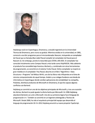 Hejlsbergs nació en Copenhague, Dinamarca, y estudió ingeniería en la Universidad
Técnica de Dinamarca, pero nunca se graduó. Mientras estaba en la universidad, en 1981,
comenzó a escribir programas para el microordenador Nascom, incluyendo un compilador
de Pascal que se llamaba Blue Label Pascal compiler (el compilador de Pascal para el
Nascom-2). Sin embargo, pronto lo reescribió para CP/M y MS-DOS. El compilador fue
conocido inicialmente como Compas Pascal y más tarde como PolyPASCAL. Más adelante
el producto fue concedido bajo licencia a Borland, y, combinado con otras herramientas
de programación, se convirtió en el sistema Turbo Pascal. Dicho compilador se inspiró en
gran medida en el compilador Tiny Pascal, descrito en el libro "Algorithms + Data
Structures = Programs" de Niklaus Wirth, uno de los libros más influyentes en el área de
ciencias computacionales de aquel tiempo. Anders y sus colegas fundaron una tienda de
informática en Copenhague donde vendían aplicaciones de contabilidad. Su compañía,
PolyData, distribuía productos de Microsoft en Dinamarca, lo que les supuso algunos
conflictos con Borland.

Hejlsberg se convirtió en uno de los objetivos principales de Microsoft y, tras una sucesión
de ofertas, Borland no pudo igualar la oferta hecha por Microsoft. En 1996 Hejlsberg
abandonó Borland y se unió a Microsoft. Uno de sus primeros logros fue el lenguaje de
programación J++. También se convirtió en un Ingeniero distinguido y Técnico de
Microsoft. Desde 2000, ha sido el arquitecto principal del equipo que desarrolla el
lenguaje de programación C#. En 2012 Hejsberg anunció su nuevo proyecto TypeScript.

 