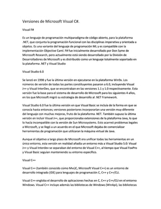 Versiones de Microsoft Visual C#.
Visual F#
Es un lenguaje de programación multiparadigma de código abierto, para la plataforma
.NET, que conjunta la programación funcional con las disciplinas imperativa y orientada a
objetos. Es una variante del lenguaje de programación ML y es compatible con la
implementación Objective Caml. F# fue inicialmente desarrollado por Don Syme de
Microsoft Research, pero actualmente está siendo desarrollado por la División de
Desarrolladores de Microsoft y es distribuido como un lenguaje totalmente soportado en
la plataforma .NET y Visual Studio
Visual Studio 6.0
Se lanzó en 1998 y fue la última versión en ejecutarse en la plataforma Win9x. Los
números de versión de todas las partes constituyentes pasaron a 6.0, incluyendo Visual
J++ y Visual InterDev, que se encontraban en las versiones 1.1 y 1.0 respectivamente. Esta
versión fue la base para el sistema de desarrollo de Microsoft para los siguientes 4 años,
en los que Microsoft migró su estrategia de desarrollo al .NET Framework.
Visual Studio 6.0 fue la última versión en que Visual Basic se incluía de la forma en que se
conocía hasta entonces; versiones posteriores incorporarían una versión muy diferente
del lenguaje con muchas mejoras, fruto de la plataforma .NET. También supuso la última
versión en incluir Visual J++, que proporcionaba extensiones de la plataforma Java, lo que
lo hacía incompatible con la versión de Sun Microsystems. Esto acarreó problemas legales
a Microsoft, y se llegó a un acuerdo en el que Microsoft dejaba de comercializar
herramientas de programación que utilizaran la máquina virtual de Java.
Aunque el objetivo a largo plazo de Microsoft era unificar todas las herramientas en un
único entorno, esta versión en realidad añadía un entorno más a Visual Studio 5.0: Visual
J++ y Visual Interdev se separaban del entorno de Visual C++, al tiempo que Visual FoxPro
y Visual Basic seguían manteniendo su entorno específico.
Visual C++
Visual C++ (también conocido como Mvs}C, Microsoft Visual C++) es un entorno de
desarrollo integrado (IDE) para lenguajes de programación C, C++ y C++/CLI.
Visual C++ engloba el desarrollo de aplicaciones hechas en C, C++ y C++/CLI en el entorno
Windows. Visual C++ incluye además las bibliotecas de Windows (WinApi), las bibliotecas

 