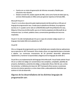 


Cuenta con un motor de generación de informes renovado y flexible para
soluciones más robustas.
Desde la versión 9.0, amplio soporte de XML, tanto como fuente de datos (por ej.,
servicios Web basados en XML) como por generar reportes en formato XML.

Microsoft Visual J++
Visual J++ es la ahora descontinuada implementación de Microsoft de un IDE para el
lenguaje de programación Java. Creado para la plataforma Windows, los programas
escritos en J++ pueden correr sólo en la MSJVM (Microsoft Virtual Machine for Java,
Máquina Virtual Java de Microsoft), que era el intento propietario de Microsoft de un
intérprete Java. La sintaxis, palabras clave y convenciones gramáticas de Java eran
respetadas.
Visual J++ ha sido reemplazado por J#, que es capaz de compilar código Java/J++ al
lenguaje intermedio MSIL de la plataforma .NET.
Visual C#
C# es un lenguaje de programación que se ha diseñado para compilar diversas aplicaciones
que se ejecutan en .NET Framework. C# es simple, eficaz, con seguridad de tipos y orientado
a objetos. Las numerosas innovaciones de C# permiten desarrollar aplicaciones
rápidamente y mantener la expresividad y elegancia de los lenguajes de estilo de C.
Visual C# es una implementación del lenguaje C# de Microsoft. Visual Studio admite Visual
C# con un editor de código con características más completas, compilador, plantillas de
proyecto, diseñadores, asistentes de código, un depurador eficaz y fácil de usar, y otras
herramientas. La biblioteca de clases de .NET Framework ofrece acceso a numerosos
servicios de sistema operativo y a otras clases útiles y adecuadamente diseñadas que
aceleran el ciclo de desarrollo.

Algunos de los desarrolladores de los distintos lenguajes de
programación son:

 