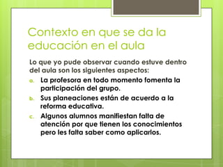 Contexto en que se da la
educación en el aula
Lo que yo pude observar cuando estuve dentro
del aula son los siguientes aspectos:
a. La profesora en todo momento fomenta la
   participación del grupo.
b. Sus planeaciones están de acuerdo a la
   reforma educativa.
c. Algunos alumnos manifiestan falta de
   atención por que tienen los conocimientos
   pero les falta saber como aplicarlos.
 