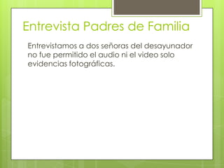 Entrevista Padres de Familia
Entrevistamos a dos señoras del desayunador
no fue permitido el audio ni el video solo
evidencias fotográficas.
 