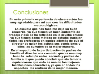Conclusiones
En esta primeria experiencia de observación fue
 muy agradable para mi aun con las dificultades
                   meteorológicas.
     La escuela que nos toco me dejo un buen
   recuerdo, ya que tienen un buen ambiente de
trabajo y eso se ha reflejado en la prueba enlace
 ya que tienen como método de estudio trabajar
todos los profesores en equipo además de que el
   director es quien les asigna sus comisiones y
       ellos las cumplen de la mejor manera.
  En el aspecto de la participación de padres de
 familia el director nos comento que es una muy
    buen la relación entre escuela y padres de
  familia a lo que puedo concluir que sin temor a
   equivocarme que esta es una de las mejores
   Instituciones educativas, ya que en todos los
     aspectos los realizan de la mejor manera.
 