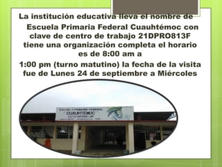 La institución educativa lleva el nombre de
  Escuela Primaria Federal Cuauhtémoc con
   clave de centro de trabajo 21DPRO813F
 tiene una organización completa el horario
               es de 8:00 am a
1:00 pm (turno matutino) la fecha de la visita
 fue de Lunes 24 de septiembre a Miércoles
                      26
 